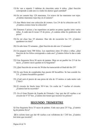 Página 64 de 74 
15) Se  van  a  repartir  3  tabletas  de  chocolate  entre  6  niños.  ¿Qué  fracción 
corresponde a cada uno si a todos les damos igual cantidad? 
16) En  un  canasto  hay  128  manzanas.  Un  octavo  de  las  manzanas  son  rojas. 
¿Cuántas manzanas rojas hay en el canasto? 
17) Ana María tiene una colección de cromos. Los 2/4 de la colección son 32. 
¿Cuántos cromos tiene la colección? 
18) Tenemos 5 pizzas y las repartimos en partes en partes iguales entre varias 
niñas. A cada una le tocan 1/5 de pizza. ¿A cuántas niñas les podremos dar 
pizza? 
19) En  mi  clase  hay  25  alumnos.  Han  ido  de  excursión  los  3/5.  ¿Cuántos 
quedamos en clase? 
20) Un año tiene 52 semanas. ¿Qué fracción de año son 12 semanas? 
21) Un paquete tiene 500 folios. Los repartimos entre 25 niños y niñas. ¿Qué 
fracción de los folios corresponde a cada uno? ¿Cuántos folios le dan a cada 
uno? 
22) Una furgoneta lleva 50 sacos de patatas. Deja en un pueblo los 2/5 de los 
sacos. ¿Cuántos sacos quedan en la furgoneta? 
23) ¿Qué fracción de un mes de 30 días ha transcurrido al final del día 25? 
24) En una fiesta de cumpleaños han puesto 60 bocadillos. Se han comido los 
2/5. ¿Cuántos bocadillos quedan? 
25) ¿Cuál será el precio de una pieza de tela de 15 metros si cada metro vale 
2´50 €? 
26) El  circuito  de  Imola  tiene  50´4  km.  Un  coche  da  7  vueltas  al  circuito. 
¿Cuántos km ha recorrido? 
27)  En el Gran Premio de España de Fórmula 1 hay que dar 65 vueltas a un 
circuito de 4´727 km. ¿Cuántos km tienen que recorrer los pilotos? 
SEGUNDO  TRIMESTRE 
1) Una furgoneta lleva 15 sacos de patatas. Cada saco pesa 25´5 kg. ¿Cuántos 
kg de patatas lleva? 
2)Un ciclista tiene que dar 40 vueltas a un velódromo de 1´245 km. ¿Cuántos 
km tiene que recorrer?
 