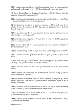 Página 65 de 74 
3) Un nadador tiene que hacer 2 veces la travesía del puerto al paseo marítimo 
de la ciudad. La distancia es de 14´455 km. ¿Cuántos km tiene que nadar? 
4)  En un depósito hay 5 kl de agua. En otro hay 10.000 l. ¿Cuántos litros de 
agua hay más en el segundo depósito? 
5) La carretera que une dos pueblos vecinos tiene una longitud de 15 km, 6hm, 
4 dam y 9m. ¿Cuántos metros tiene la carretera? 
6)  Una  furgoneta  transporta  10  cajas  de  naranjas  de  25  kg  cada  una.  Si  se 
añaden  5  cajas  de  manzanas  de  30´5  kg  cada  una.  ¿Cuántos  metros  de  fruta 
lleva la furgoneta? 
7) Una garrafa tiene 2 dal de vino. ¿Cuántas botellas de vino de ½ de vino se 
necesitan para vaciar la garrafa? 
8) Ernesto tiene una manguera de 25 m, 3 dm y compra otra de 15m. ¿Cuántos 
metros de manguera tiene? 
9) En un vaso caben 250 cl de agua. ¿Cuántos vasos se necesitan para llenar 5 
botellas de 2l cada una? 
10) Un camión vacío pesa 6 t. si carga 8t de fruta, ¿cuántos kg pesa el camión? 
11)  La familia de Susana gasta cada día 250 l de agua. ¿Cuántos kl gasta en un 
mes? 
12) Un atleta tiene que recorrer 42 km y 5 hm en una prueba. Si ya ha recorrido 
25 km y 7 hm, ¿cuántos metros le falta por recorrer? 
13)  En  un  tonel  caben  560  l  de  vino.  ¿Cuántas  botellas  de  1/3  l  se  pueden 
llenar? 
14)  Un  camión  lleva  una  carga  de  7t  repartida  en  sacos  de  25  kg.  ¿Cuántos 
sacos transporta el camión? 
15)  Un  circuito  de  maratón  tiene  10  millas  inglesas  de  longitud.  (la  milla 
inglesa equivale a 1609 metros). ¿Cuántos metros recorren los atletas al dar 5 
vueltas al circuito? 
16)  La  distancia  entre  dos  ciudades  es  de  358´5  km.  Si  ya  hemos  recorrido 
50km y 25 dam. ¿Cuántos metros nos faltan por recorrer? 
17)  En  el  depósito  de  mi  coche  caben  4  dal,  2  l.  Si  en  un  viaje  gasto  5l. 
¿Cuántos litros de gasolina me quedan? 
18) Un tendero quiere repartir un saco de harina de 45kg en bolsas de 1´5 kg. 
¿Cuántas bolsas necesita?
 
