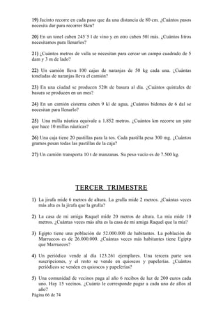 Página 66 de 74 
19) Jacinto recorre en cada paso que da una distancia de 80 cm. ¿Cuántos pasos 
necesita dar para recorrer 8km? 
20) En un tonel caben 245´5 l de vino y en otro caben 50l más. ¿Cuántos litros 
necesitamos para llenarlos? 
21) ¿Cuántos metros de valla se necesitan para cercar un campo cuadrado de 5 
dam y 3 m de lado? 
22)  Un  camión  lleva  100  cajas  de  naranjas  de  50  kg  cada  una.  ¿Cuántas 
toneladas de naranjas lleva el camión? 
23)  En  una  ciudad  se  producen  520t  de  basura  al  día.  ¿Cuántos  quintales  de 
basura se producen en un mes? 
24)  En un camión  cisterna caben 9  kl de  agua,  ¿Cuántos bidones de 6  dal se 
necesitan para llenarlo? 
25)  Una milla náutica equivale a 1.852 metros. ¿Cuántos km recorre un yate 
que hace 10 millas náuticas? 
26) Una caja tiene 20 pastillas para la tos. Cada pastilla pesa 300 mg. ¿Cuántos 
gramos pesan todas las pastillas de la caja? 
27) Un camión transporta 10 t de manzanas. Su peso vacío es de 7.500 kg. 
TERCER  TRIMESTRE 
1)  La jirafa mide 6 metros de altura. La grulla mide 2 metros. ¿Cuántas veces 
más alta es la jirafa que la grulla? 
2)  La  casa  de  mi  amiga  Raquel  mide  20  metros  de  altura.  La  mía  mide  10 
metros. ¿Cuántas veces más alta es la casa de mi amiga Raquel que la mía? 
3)  Egipto  tiene  una  población  de  52.000.000  de  habitantes.  La  población  de 
Marruecos  es  de  26.000.000.  ¿Cuántas  veces  más  habitantes  tiene  Egiptp 
que Marruecos? 
4)  Un  periódico  vende  al  día  123.261  ejemplares.  Una  tercera  parte  son 
suscripciones,  y  el  resto  se  vende  en  quioscos  y  papelerías.  ¿Cuántos 
periódicos se venden en quioscos y papelerías? 
5)  Una comunidad de vecinos paga al año 6 recibos de luz de 200 euros cada 
uno. Hay 15 vecinos. ¿Cuánto le corresponde pagar a cada uno de allos al 
año?
 