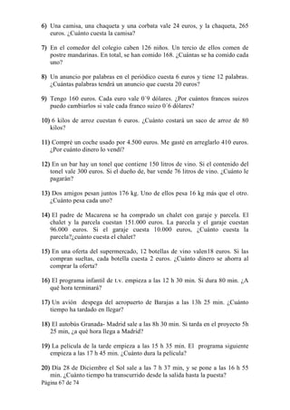 Página 67 de 74 
6)  Una camisa, una chaqueta y una corbata vale 24 euros, y la chaqueta, 265 
euros. ¿Cuánto cuesta la camisa? 
7)  En  el  comedor  del  colegio  caben  126  niños.  Un  tercio  de  ellos  comen  de 
postre mandarinas. En total, se han comido 168. ¿Cuántas se ha comido cada 
uno? 
8)  Un anuncio por palabras en el periódico cuesta 6 euros y tiene 12 palabras. 
¿Cuántas palabras tendrá un anuncio que cuesta 20 euros? 
9)  Tengo 160 euros. Cada euro vale 0´9 dólares. ¿Por cuántos francos suizos 
puedo cambiarlos si vale cada franco suizo 0´6 dólares? 
10) 6  kilos de  arroz cuestan 6 euros.  ¿Cuánto  costará un saco  de arroz  de 80 
kilos? 
11) Compré un coche usado por 4.500 euros. Me gasté en arreglarlo 410 euros. 
¿Por cuánto dinero lo vendí? 
12) En un bar hay un tonel que contiene 150 litros de vino. Si el contenido del 
tonel vale 300 euros. Si el dueño de, bar vende 76 litros de vino. ¿Cuánto le 
pagarán? 
13) Dos amigos pesan juntos 176 kg. Uno de ellos pesa 16 kg más que el otro. 
¿Cuánto pesa cada uno? 
14) El padre  de  Macarena  se  ha  comprado  un  chalet  con  garaje y  parcela. El 
chalet  y  la  parcela  cuestan  151.000  euros.  La  parcela  y  el  garaje  cuestan 
96.000  euros.  Si  el  garaje  cuesta  10.000  euros,  ¿Cuánto  cuesta  la 
parcela?¿cuánto cuesta el chalet? 
15) En una oferta del supermercado, 12 botellas de vino valen18 euros. Si las 
compran  sueltas,  cada  botella  cuesta  2  euros.  ¿Cuánto  dinero  se  ahorra  al 
comprar la oferta? 
16) El programa infantil de t.v. empieza a las 12 h 30 min. Si dura 80 min. ¿A 
qué hora terminará? 
17) Un  avión    despega  del  aeropuerto  de  Barajas  a  las  13h  25  min.  ¿Cuánto 
tiempo ha tardado en llegar? 
18) El autobús Granada­ Madrid sale a las 8h 30 min. Si tarda en el proyecto 5h 
25 min, ¿a qué hora llega a Madrid? 
19) La película de la tarde empieza a las 15 h 35 min. El  programa siguiente 
empieza a las 17 h 45 min. ¿Cuánto dura la película? 
20) Día 28 de Diciembre el Sol sale a las 7 h 37 min, y se pone a las 16 h 55 
min. ¿Cuánto tiempo ha transcurrido desde la salida hasta la puesta?
 