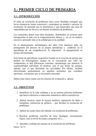 Página 7 de 74 
3.­ PRIMER CICLO DE PRIMARIA 
3.1.­ INTRODUCCIÓN 
El taller  de  resolución  de  problemas  tiene  como  finalidad  conseguir  que 
los/as alumnos/as tomen conciencia y practiquen un modelo o proceso de 
resolución. Se pretende que lo interioricen y que desarrollen una serie de 
capacidades que les lleven a ser buenos resolutores de problemas. 
Los  contenidos  deben  estar  bien  diseñados,  distribuidos  en  sesiones  para 
incorporarlas al aula  con  la  temporalización  idónea, y  no en  un  número 
excesivo, pensando más en la calidad que en la cantidad. 
En  el  planteamiento  metodológico  del  taller  el/la  alumno/a  debe  ser 
protagonista  del  proceso  de  su  propio  aprendizaje  y    colaborar  en  el 
aprendizaje  de  sus  compañeros/as.  Es  importante  el  agrupamiento  en 
parejas del alumnado. 
Esta forma de aprendizaje cooperativo basado en la creación de parejas que 
pueden  ser  heterogéneas,  aunque  no  es  conveniente  que  entre  sus 
componentes  se  den  diferencias  extremas,  metodología  que  potencia  la 
responsabilidad  individual.  El  profesor  será  el  que  forme  las  parejas, 
además  será  el  que  determine  las  actividades  Por  último,  mediará 
interviniendo  puntualmente  en  aquellos  momentos  que  considere 
oportunos, con parejas que se encuentren atascadas. 
Deben estar claros cuáles son los criterios de evaluación a  aplicar. 
3.2.­ OBJETIVOS 
1.  Identificar en la vida cotidiana y en su entorno próximo problemas 
que hacen referencia a situaciones aritméticas aditivo­sustractivas. 
2.  Aplicar  técnicas  como  la  lectura  analítica,  separación  de  datos  e 
incógnitas,  realización  de  gráficos…  que  faciliten  la  resolución  de 
problemas. 
3.  Aplicar las cuatro fases del método a la resolución de problemas. 
4.  Resolver  problemas  sencillos  de  otras  tipologías:  razonamiento 
lógico, azar (a través de juegos, preguntas etc.)… 
5.  Aprender a trabajar por parejas en la resolución de problemas.
 