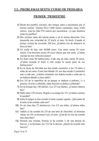 Página 70 de 74 
5.5.­ PROBLEMAS SEXTO CURSO DE PRIMARIA 
PRIMER  TRIMESTRE 
1)  Desde dos pueblos cercanos, dos amigos salen a encontrarse por el 
mismo camino. Antonio lleva 3.868 metros caminados. Juan, 4.626 
metros. Aún les falta 976 metros por encontrarse. ¿A qué distancia 
están los pueblos? 
2)  Dos ciclistas salen del  mismo punto y en la  misma dirección. Uno 
desarrolla  una  velocidad  de  32  km/h;  el  otro,  36  km/h.  Cuando  el 
primer  ciclista  ha  recorrido  288  km,  ¿Cuántos  km  de  distancia  le 
lleva el otro? 
3)  Un  coche  de  lujo  vale  40.000  euros.  Una  moto  cuesta  10  veces 
menos. Una bicicleta cuesta 20 veces menos que una moto. ¿Cuánto 
cuestan los tres vehículos juntos? 
4)  Un hotel tiene 60 habitaciones. Cada una de ellas cuesta 50 euros. 
¿Cuánto  recauda  el  hotel  si  sólo  ocupa  la  cuarta  parte  de  sus 
habitaciones? 
5)  En  la  fiesta de  Navidad  nos han traído caramelos a  los 74 niños  y 
niñas de mi curso. Como han faltado 10, nos han tocado 5 caramelos 
más a cada uno. ¿cuántos caramelos nos habría tocado a cada uno si 
no hubiera faltado a clase nadie? 
6)  Los  2/8  de  la  superficie  de  un  parque  se  dedican  a  jardines;  ¼,  a 
paseros, el resto a arboleda. ¿Qué fracción se dedica a arboleda? 
7)  En un bosque hay 140 árboles. Los 2/5 son álamos. ¿Cuántos álamos 
hay? 
8)  Pedro tiene 150 cromos. Regala a su amiga los 3/5. ¿Cuántos cromos 
le quedan? 
9)  Entre 8 amigos se han comido 4 tartas a partes iguales. ¿Qué parte de 
la tarta se ha comido cada uno? 
10)  En mi clase  hay 27 alumnos/as. Los 2/3 son niñas. ¿Cuántos niños 
hay? 
11)  Andrés se ha comido los 2/8 de una tarta de chocolate; su hermana 
Adela, los 2/6, su hermano Luís, el resto. ¿Cuál de los tres ha comido 
más chocolate? 
12)  Durante  una  semana,  Ernesto  se  ha  comido  ¼  de  una  docena  de 
huevos, y su hermano, los 3/12 de la docena. ¿Quién ha comido más 
huevos?
 
