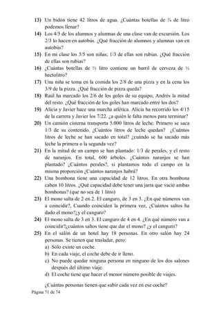 Página 71 de 74 
13)  Un  bidón  tiene  42  litros  de  agua.  ¿Cuántas  botellas  de  ¾  de  litro 
podemos llenar? 
14)  Los 4/5 de los alumnos y alumnas de una clase van de excursión. Los 
2/3 lo hacen en autobús. ¿Qué fracción de alumnos y alumnas van en 
autobús? 
15)  En mi clase los 3/5 son niñas; 1/3 de ellas son rubias. ¿Qué fracción 
de ellas son rubias? 
16)  ¿Cuántas  botellas  de  ½  litro  contiene  un  barril  de  cerveza  de  ½ 
hectolitro? 
17)  Una niña se toma en la comida los 2/8 de una pizza y en la cena los 
3/9 de la pizza. ¿Qué fracción de pizza queda? 
18)  Raúl ha marcado los 2/6 de los goles de su equipo, Andrés la mitad 
del resto. ¿Qué fracción de los goles han marcado entre los dos? 
19)  Alicia y Javier hace una marcha atlética. Alicia ha recorrido los 4/15 
de la carrera y Javier los 7/22. ¿a quién le falta menos para terminar? 
20)  Un camión cisterna transporta 5.000 litros de leche. Primero se saca 
1/3  de  su  contenido.  ¿Cuántos  litros  de  leche  quedan?    ¿Cuántos 
litros  de  leche  se  han  sacado  en  total?  ¿cuándo  se  ha  sacado  más 
leche la primera o la segunda vez? 
21)  En la mitad de un campo se han plantado: 1/3 de perales, y el resto 
de  naranjos.  En  total,  600  árboles.  ¿Cuántos  naranjos  se  han 
plantado?  ¿Cuántos  perales?,  si  plantamos  todo  el  campo  en  la 
misma proporción ¿Cuántos naranjos habrá? 
22)  Una  bombona  tiene  una  capacidad  de  12  litros.  En  otra  bombona 
caben 10 litros. ¿Qué capacidad debe tener una jarra que vacié ambas 
bombonas? (que no sea de 1 litro) 
23)  El mono salta de 2 en 2. El canguro, de 3 en 3. ¿En qué números van 
a  coincidir?,  Cuando  coinciden  la  primera  vez,  ¿Cuántos  saltos  ha 
dado el mono?¿y el canguro? 
24)  El mono salta de 3 en 3. El canguro de 4 en 4. ¿En qué número van a 
coincidir?¿cuántos saltos tiene que dar el mono? ¿y el canguro? 
25)  En  el  salón  de  un  hotel  hay  18  personas.  En  otro  salón  hay  24 
personas. Se tienen que trasladar, pero: 
a)  Sólo existe un coche. 
b)  En cada viaje, el coche debe de ir lleno. 
c)  No puede quedar ninguna persona en ninguno de los dos salones 
después del último viaje. 
d)  El coche tiene que hacer el menor número posible de viajes. 
¿Cuántas personas tienen que subir cada vez en ese coche?
 