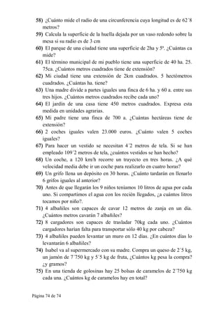 Página 74 de 74 
58)  ¿Cuánto mide el radio de una circunferencia cuya longitud es de 62´8 
metros? 
59)  Calcula la superficie de la huella dejada por un vaso redondo sobre la 
mesa si su radio es de 3 cm 
60)  El parque de una ciudad tiene una superficie de 2ha y 5ª. ¿Cuántas ca 
mide? 
61)  El término municipal de mi pueblo tiene una superficie de 40 ha. 25. 
75ca. ¿Cuántos metros cuadrados tiene de extensión? 
62)  Mi  ciudad  tiene  una  extensión  de  2km  cuadrados.  5  hectómetros 
cuadrados. ¿Cuántas ha. tiene? 
63)  Una madre divide a partes iguales una finca de 6 ha. y 60 a. entre sus 
tres hijos. ¿Cuántos metros cuadrados recibe cada uno? 
64)  El  jardín  de  una  casa  tiene  450  metros  cuadrados.  Expresa  esta 
medida en unidades agrarias. 
65)  Mi  padre  tiene  una  finca  de  700  a.  ¿Cuántas  hectáreas  tiene  de 
extensión? 
66)  2  coches  iguales  valen  23.000  euros.  ¿Cuánto  valen  5  coches 
iguales? 
67)  Para  hacer  un  vestido  se  necesitan  4´2  metros  de  tela.  Si  se  han 
empleado 109´2 metros de tela, ¿cuántos vestidos se han hecho? 
68)  Un  coche,  a  120  km/h  recorre  un  trayecto  en  tres  horas.  ¿A  qué 
velocidad media debe ir un coche para realizarlo en cuatro horas? 
69)  Un grifo llena un depósito en 30 horas. ¿Cuánto tardarán en llenarlo 
6 grifos iguales al anterior? 
70)  Antes de que llegarán los 9 niños teníamos 10 litros de agua por cada 
uno. Si compartimos el agua con los recién llegados, ¿a cuántos litros 
tocamos por niño?. 
71)  4  albañiles  son  capaces  de  cavar  12  metros  de  zanja  en  un  día. 
¿Cuántos metros cavarán 7 albañiles? 
72)  8  cargadores  son  capaces  de  trasladar  70kg  cada  uno.  ¿Cuántos 
cargadores harían falta para transportar sólo 40 kg por cabeza? 
73)  4 albañiles pueden levantar un muro en 12 días. ¿En cuántos días lo 
levantarán 6 albañiles? 
74)  Isabel va al supermercado con su madre. Compra un queso de 2´5 kg, 
un jamón de 7´750 kg y 5´5 kg de fruta, ¿Cuántos kg pesa la compra? 
¿y gramos? 
75)  En una tienda de golosinas hay 25 bolsas de caramelos de 2´750 kg 
cada una. ¿Cuántos kg de caramelos hay en total?
 