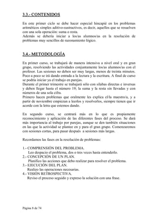Página 8 de 74 
3.3.­ CONTENIDOS 
En  este  primer  ciclo  se  debe  hacer  especial  hincapié  en  los  problemas 
aritméticos simples aditivo­sustractivos, es decir, aquellos que se resuelven 
con una sola operación: suma o resta. 
Además  se  debería  iniciar  a  los/as  alumnos/as  en  la  resolución  de 
problemas muy sencillos de razonamiento lógico. 
3.4.­ METODOLOGÍA 
En primer curso, se  trabajará de  manera  intensiva  a  nivel oral  y en  gran 
grupo, resolviendo las actividades conjuntamente los/as alumnos/as con el 
profesor. Las sesiones no deben ser muy largas, menos de treinta minutos. 
Poco a poco se irá dando entrada a la lectura y la escritura. A final de curso 
se podría iniciar ya el trabajo en parejas. 
Durante el primer trimestre se trabajará sólo con sílabas directas e inversas 
y deben llegar hasta el número 19; la suma y la resta sin llevadas y con 
números de una sola cifra. 
Primero  hacen  problemas  que  oralmente  les  explica  el/la  maestro/a,  y  a 
partir de noviembre empiezan a leerlos y resolverlos, siempre tienen que ir 
acorde con la letra que estemos dando. 
En  segundo  curso,  se  centrará  más  en  lo  que  es  propiamente 
reconocimiento  y  aplicación  de  las  diferentes  fases  del  proceso.  Se  dará 
más importancia al trabajo por parejas, aunque se den también situaciones 
en las que la actividad se plantee en y para el gran grupo. Comenzaremos 
con sesiones cortas, para pasar después  a sesiones más largas. 
Recordamos las fases en la resolución de problemas: 
1.­ COMPRENSIÓN DEL PROBLEMA. 
Leo despacio el problema, dos o tres veces hasta entenderlo. 
2.­ CONCEPCIÓN DE UN PLAN. 
Planifico las acciones que debo realizar para resolver el problema. 
3.­ EJECUCIÓN DEL PLAN. 
Realizo las operaciones necesarias. 
4.­ VISIÓN RETROSPECTIVA. 
Reviso el proceso seguido y expreso la solución con una frase.
 