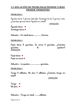 Página 9 de 74 
3.5.­RELACIÓN DE PROBLEMAS PRIMER CURSO 
PRIMER TRIMESTRE 
PROBLEMA 1 
Águeda tiene 3 gomas del pelo. Santiago le da 5 gomas más.
¿Cuántas gomas tiene Águeda en total?
OPERACIÓN
Águeda tiene
Santiago tiene
Solución.- En total tiene………………….Gomas. 
PROBLEMA 2 
Papá tiene 8 guindas. Se come 6 guindas. ¿Cuántas
guindas le quedan?
OPERACIÓN
Papá tiene
Papá se come
Solución.- Le quedan …………………… guindas. 
PROBLEMA 3 
Tengo 8 silbatos. Me dan 5 silbatos. ¿Cuántos tengo en
total?
OPERACIÓN
Tengo
Me dan
Solución.- Tengo en total …………silbatos
 