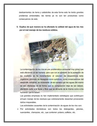 deslizamientos de tierra y catástrofes de esta forma esto ha traído grandes
problemas ambientales, las tierras ya no son tan productivas como
consecuencia de esto.
5. Explica de qué manera se ha afectado la calidad del agua de los ríos
por el mal manejo de los residuos sólidos.
La contaminación de los ríos es una problemática ambiental muy grave que
está afectando al ser humano pero que con el aumento de la población de
las ciudades se ha incrementado el volumen de desperdicios tanto
orgánicos, producto de desagües como químicos, como consecuencias del
desarrollo industrial, se incrementó de tal manera que las aguas del mismo
se ven afectadas de tal forma que su composición deja de ser natural,
afectando tanto a la fauna y flora que se alimenta de la misma como a los
humanos que la beben.
Las grandes empresas no han implementado estrategias que contribuyan
al buen manejo de los residuos que cotidianamente desechan provocando
daños irreparables.
Las actividades causantes de la contaminación de aguas de los ríos son:
 Por actividades domésticas son todos los detergentes, jabones,
suavizantes, champúes, etc., que contienen potasio, sulfatos, etc.
 
