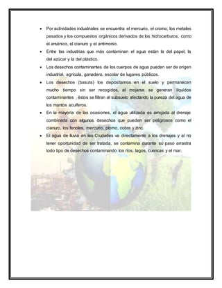  Por actividades industriales se encuentra el mercurio, el cromo, los metales
pesados y los compuestos orgánicos derivados de los hidrocarburos, como
el arsénico, el cianuro y el antimonio.
 Entre las industrias que más contaminan el agua están la del papel, la
del azúcar y la del plástico.
 Los desechos contaminantes de los cuerpos de agua pueden ser de origen
industrial, agrícola, ganadero, escolar de lugares públicos.
 Los desechos (basura) los depositamos en el suelo y permanecen
mucho tiempo sin ser recogidos, al mojarse se generan líquidos
contaminantes , éstos se filtran al subsuelo afectando la pureza del agua de
los mantos acuíferos.
 En la mayoría de las ocasiones, el agua utilizada es arrojada al drenaje
combinada con algunos desechos que pueden ser peligrosos como el
cianuro, los fenoles, mercurio, plomo, cobre y zinc.
 El agua de lluvia en las Ciudades va directamente a los drenajes y al no
tener oportunidad de ser tratada, se contamina durante su paso arrastra
todo tipo de desechos contaminando los ríos, lagos, cuencas y el mar.
 