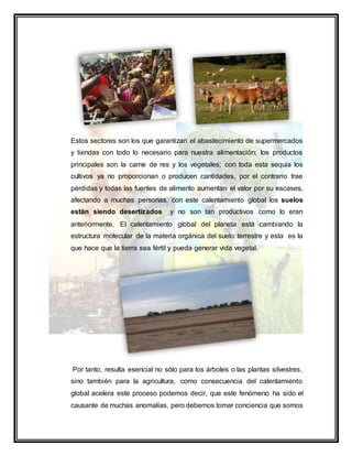 Estos sectores son los que garantizan el abastecimiento de supermercados
y tiendas con todo lo necesario para nuestra alimentación; los productos
principales son la carne de res y los vegetales; con toda esta sequia los
cultivos ya no proporcionan o producen cantidades, por el contrario trae
pérdidas y todas las fuentes de alimento aumentan el valor por su escases,
afectando a muchas personas, con este calentamiento global los suelos
están siendo desertizados y no son tan productivos como lo eran
anteriormente, El calentamiento global del planeta está cambiando la
estructura molecular de la materia orgánica del suelo terrestre y esta es la
que hace que la tierra sea fértil y pueda generar vida vegetal.
Por tanto, resulta esencial no sólo para los árboles o las plantas silvestres,
sino también para la agricultura, como consecuencia del calentamiento
global acelera este proceso podemos decir, que este fenómeno ha sido el
causante de muchas anomalías, pero debemos tomar conciencia que somos
 