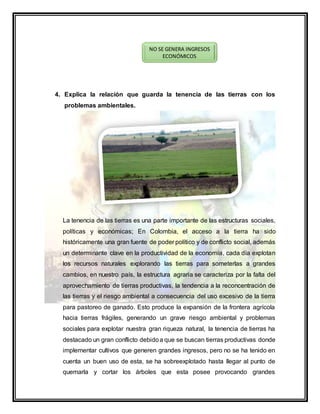 4. Explica la relación que guarda la tenencia de las tierras con los
problemas ambientales.
La tenencia de las tierras es una parte importante de las estructuras sociales,
políticas y económicas; En Colombia, el acceso a la tierra ha sido
históricamente una gran fuente de poder político y de conflicto social, además
un determinante clave en la productividad de la economía, cada día explotan
los recursos naturales explorando las tierras para someterlas a grandes
cambios, en nuestro país, la estructura agraria se caracteriza por la falta del
aprovechamiento de tierras productivas, la tendencia a la reconcentración de
las tierras y el riesgo ambiental a consecuencia del uso excesivo de la tierra
para pastoreo de ganado. Esto produce la expansión de la frontera agrícola
hacia tierras frágiles, generando un grave riesgo ambiental y problemas
sociales para explotar nuestra gran riqueza natural, la tenencia de tierras ha
destacado un gran conflicto debidoa que se buscan tierras productivas donde
implementar cultivos que generen grandes ingresos, pero no se ha tenido en
cuenta un buen uso de esta, se ha sobreexplotado hasta llegar al punto de
quemarla y cortar los árboles que esta posee provocando grandes
NO SE GENERA INGRESOS
ECONÓMICOS
 