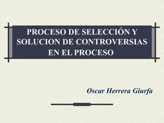 PROCESO DE SELECCIÓN Y
SOLUCION DE CONTROVERSIAS
EN EL PROCESO
Oscar Herrera Giurfa
 