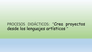 PROCESOS DIDÁCTICOS: “Crea proyectos
desde los lenguajes artísticos ”
 