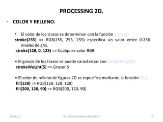 PROCESSING 2D.
- COLOR Y RELLENO.
• El color de los trazos se determinan con la función stroke()
stroke(255) => RGB(255, 255, 255) especifica un valor entre 0-256
niveles de gris.
stroke(128, 0, 128) => Cualquier valor RGB
• El grosor de los trazos se puede caracterizar con strokeWeight()
strokeWeight(5) => Grosor 5
• El color de relleno de figuras 2D se especifica mediante la función fill()
fill(128) => RGB(128, 128, 128)
fill(200, 120, 90) => RGB(200, 120, 90)
TALLER PROCESSING-ARDUINO. II 1228/04/15
 