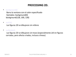 PROCESSING 2D.
• background()
Borra la ventana con el color especificado
Ejemplos: background(0)
background(128, 100, 128)
• noFill()
Las figuras 2D se dibujaran sin relleno
• noStroke()
Las figuras 2D se dibujaran sin trazo (especialmente útil en figuras
cerradas, pero afecta a todas, incluso a líneas)
TALLER PROCESSING-ARDUINO. II 1328/04/15
 