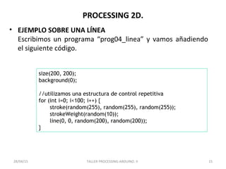 PROCESSING 2D.
• EJEMPLO SOBRE UNA LÍNEA
Escribimos un programa “prog04_linea” y vamos añadiendo
el siguiente código.
TALLER PROCESSING-ARDUINO. II 1528/04/15
size(200, 200);
background(0);
//utilizamos una estructura de control repetitiva
for (int i=0; i<100; i++) {
stroke(random(255), random(255), random(255));
strokeWeight(random(10));
line(0, 0, random(200), random(200));
}
 