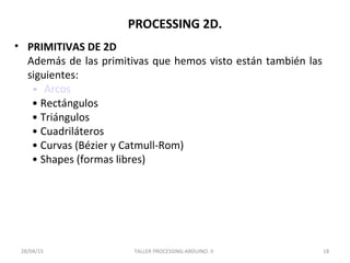 PROCESSING 2D.
• PRIMITIVAS DE 2D
Además de las primitivas que hemos visto están también las
siguientes:
• Arcos
• Rectángulos
• Triángulos
• Cuadriláteros
• Curvas (Bézier y Catmull-Rom)
• Shapes (formas libres)
TALLER PROCESSING-ARDUINO. II 1828/04/15
 
