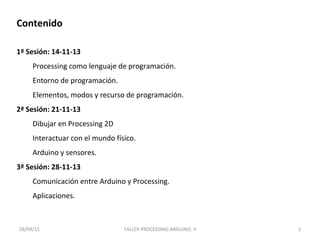 2
Contenido
1ª Sesión: 14-11-13
Processing como lenguaje de programación.
Entorno de programación.
Elementos, modos y recurso de programación.
2ª Sesión: 21-11-13
Dibujar en Processing 2D
Interactuar con el mundo físico.
Arduino y sensores.
3ª Sesión: 28-11-13
Comunicación entre Arduino y Processing.
Aplicaciones.
28/04/15 TALLER PROCESSING-ARDUINO. II
 