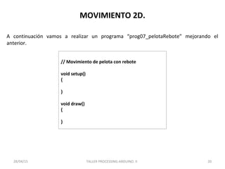 MOVIMIENTO 2D.
// Movimiento de pelota con rebote
void setup()
{
}
void draw()
{
}
TALLER PROCESSING-ARDUINO. II 2028/04/15
A continuación vamos a realizar un programa “prog07_pelotaRebote” mejorando el
anterior.
 