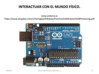 INTERACTUAR CON EL MUNDO FÍSICO.
TALLER PROCESSING-ARDUINO. II 2128/04/15
www.arduino.cc
https://www.dropbox.com/s/7ymvgdy24r8z0aw/Practicas%20Arduino%2BProcessing.pdf
 