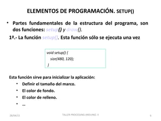 ELEMENTOS DE PROGRAMACIÓN. SETUP()
• Partes fundamentales de la estructura del programa, son
dos funciones: setup() y draw().
1ª.- La función setup(). Esta función sólo se ejecuta una vez
6
void setup() {
size(480, 120);
}
Esta función sirve para inicializar la aplicación:
• Definir el tamaño del marco.
• El color de fondo.
• El color de relleno.
• …
28/04/15 TALLER PROCESSING-ARDUINO. II
 