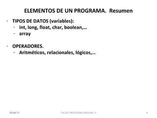 ELEMENTOS DE UN PROGRAMA. Resumen
- TIPOS DE DATOS (variables):
- int, long, float, char, boolean,…
- array
- OPERADORES.
- Aritméticos, relacionales, lógicos,…
14/11/13 828/04/15 TALLER PROCESSING-ARDUINO. II
 