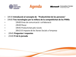 Agenda

•   18h30 Introducció al concepte de "Productivitat de les persones"
•   19h00 Tres tecnologies per la millora de la competitivitat de les PIMEs
•            19h00 Eines de comunicació i col·laboració
•            19h30 Pausa
•            19h45 Productivitat pels núvols
•            20h15 El impacte de les Xarxes Socials a l’empresa
•    20h45 Preguntes i respostes
•    21h00 Fí de la jornada
 