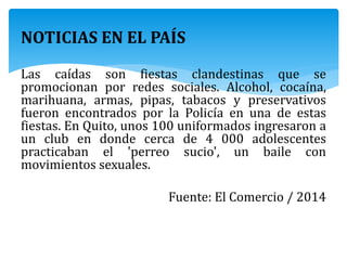 NOTICIAS EN EL PAÍS
Las caídas son fiestas clandestinas que se
promocionan por redes sociales. Alcohol, cocaína,
marihuana, armas, pipas, tabacos y preservativos
fueron encontrados por la Policía en una de estas
fiestas. En Quito, unos 100 uniformados ingresaron a
un club en donde cerca de 4 000 adolescentes
practicaban el 'perreo sucio', un baile con
movimientos sexuales.
Fuente: El Comercio / 2014
 