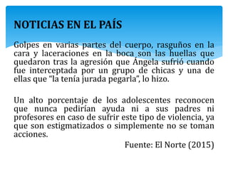 NOTICIAS EN EL PAÍS
Golpes en varias partes del cuerpo, rasguños en la
cara y laceraciones en la boca son las huellas que
quedaron tras la agresión que Ángela sufrió cuando
fue interceptada por un grupo de chicas y una de
ellas que “la tenía jurada pegarla”, lo hizo.
Un alto porcentaje de los adolescentes reconocen
que nunca pedirían ayuda ni a sus padres ni
profesores en caso de sufrir este tipo de violencia, ya
que son estigmatizados o simplemente no se toman
acciones.
Fuente: El Norte (2015)
 