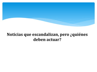 Noticias que escandalizan, pero ¿quiénes
deben actuar?
 