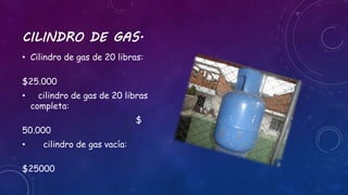 CILINDRO DE GAS. 
• Cilindro de gas de 20 libras: 
$25.000 
• cilindro de gas de 20 libras 
completa: 
$ 
50.000 
• cilindro de gas vacía: 
$25000 
 