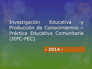 Investigación Educativa y 
Producción de Conocimientos – 
Práctica Educativa Comunitaria 
(IEPC-PEC) 
- 2014 - 
 