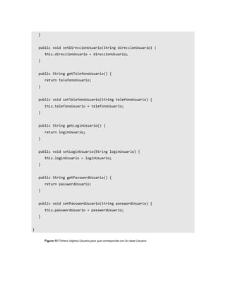 }


    public void setDireccionUsuario(String direccionUsuario) {
        this.direccionUsuario = direccionUsuario;
    }


    public String getTelefonoUsuario() {
        return telefonoUsuario;
    }


    public void setTelefonoUsuario(String telefonoUsuario) {
        this.telefonoUsuario = telefonoUsuario;
    }


    public String getLoginUsuario() {
        return loginUsuario;
    }


    public void setLoginUsuario(String loginUsuario) {
        this.loginUsuario = loginUsuario;
    }


    public String getPasswordUsuario() {
        return passwordUsuario;
    }


    public void setPasswordUsuario(String passwordUsuario) {
        this.passwordUsuario = passwordUsuario;
    }


}


        Figura 13 Fichero objetos.Usuario.java que corresponde con la clase Usuario
 
