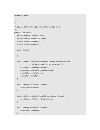 package objetos;


/**
 *
 * @author Prof. M.Sc. Isaac Bernardo Caicedo Castro
 */
public class Tarea {
      private String idUsuarioTarea;
      private String descripcionTarea;
      private String fechaTarea;
      private String horaTarea;


      public Tarea() {


      }


      public Tarea(String idUsuarioTarea, String descripcionTarea,
                    String fechaTarea, String horaTarea) {
          setIdUsuarioTarea(idUsuarioTarea);
          setDescripcionTarea(descripcionTarea);
          setFechaTarea(fechaTarea);
          setHoraTarea(horaTarea);
      }


      public String getIdUsuarioTarea() {
          return idUsuarioTarea;
      }


      public void setIdUsuarioTarea(String idUsuarioTarea) {
          this.idUsuarioTarea = idUsuarioTarea;
      }


      public String getDescripcionTarea() {
          return descripcionTarea;
      }
 