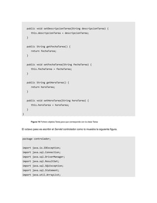 public void setDescripcionTarea(String descripcionTarea) {
        this.descripcionTarea = descripcionTarea;
    }


    public String getFechaTarea() {
        return fechaTarea;
    }


    public void setFechaTarea(String fechaTarea) {
        this.fechaTarea = fechaTarea;
    }


    public String getHoraTarea() {
        return horaTarea;
    }


    public void setHoraTarea(String horaTarea) {
        this.horaTarea = horaTarea;
    }
}


        Figura 14 Fichero objetos.Tarea.java que corresponde con la clase Tarea


El octavo paso es escribir el Servlet controlador como lo muestra la siguiente figura.


package controlador;


import java.io.IOException;
import java.sql.Connection;
import java.sql.DriverManager;
import java.sql.ResultSet;
import java.sql.SQLException;
import java.sql.Statement;
import java.util.ArrayList;
 