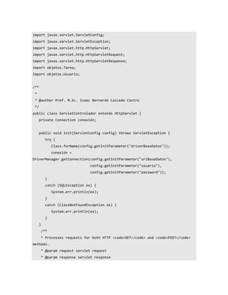 import javax.servlet.ServletConfig;
import javax.servlet.ServletException;
import javax.servlet.http.HttpServlet;
import javax.servlet.http.HttpServletRequest;
import javax.servlet.http.HttpServletResponse;
import objetos.Tarea;
import objetos.Usuario;


/**
 *
 * @author Prof. M.Sc. Isaac Bernardo Caicedo Castro
 */
public class ServletControlador extends HttpServlet {
      private Connection conexión;


      public void init(ServletConfig config) throws ServletException {
            try {
                Class.forName(config.getInitParameter("driverBaseDatos"));
                conexión =
DriverManager.getConnection(config.getInitParameter("urlBaseDatos"),
                                   config.getInitParameter("usuario"),
                                   config.getInitParameter("password"));
            }
            catch (SQLException ex) {
                System.err.println(ex);
            }
            catch (ClassNotFoundException ex) {
                System.err.println(ex);
            }
      }
          /**
          * Processes requests for both HTTP <code>GET</code> and <code>POST</code>
methods.
          * @param request servlet request
          * @param response servlet response
 