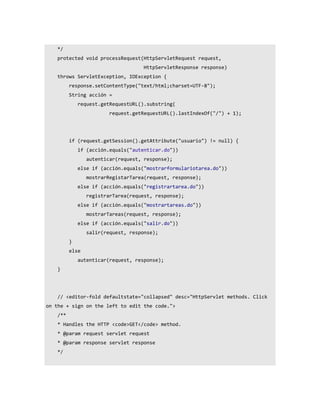 */
    protected void processRequest(HttpServletRequest request,
                                     HttpServletResponse response)
    throws ServletException, IOException {
          response.setContentType("text/html;charset=UTF-8");
          String acción =
              request.getRequestURL().substring(
                         request.getRequestURL().lastIndexOf("/") + 1);




          if (request.getSession().getAttribute("usuario") != null) {
              if (acción.equals("autenticar.do"))
                 autenticar(request, response);
              else if (acción.equals("mostrarformulariotarea.do"))
                 mostrarRegistarTarea(request, response);
              else if (acción.equals("registrartarea.do"))
                 registrarTarea(request, response);
              else if (acción.equals("mostrartareas.do"))
                 mostrarTareas(request, response);
              else if (acción.equals("salir.do"))
                 salir(request, response);
          }
          else
              autenticar(request, response);
    }




    // <editor-fold defaultstate="collapsed" desc="HttpServlet methods. Click
on the + sign on the left to edit the code.">
    /**
    * Handles the HTTP <code>GET</code> method.
    * @param request servlet request
    * @param response servlet response
    */
 
