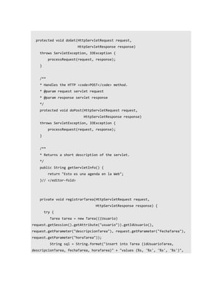 protected void doGet(HttpServletRequest request,
                          HttpServletResponse response)
    throws ServletException, IOException {
           processRequest(request, response);
    }


    /**
    * Handles the HTTP <code>POST</code> method.
    * @param request servlet request
    * @param response servlet response
    */
    protected void doPost(HttpServletRequest request,
                             HttpServletResponse response)
    throws ServletException, IOException {
           processRequest(request, response);
    }


    /**
    * Returns a short description of the servlet.
    */
    public String getServletInfo() {
           return "Esto es una agenda en la Web";
    }// </editor-fold>




    private void registrarTarea(HttpServletRequest request,
                                   HttpServletResponse response) {
         try {
            Tarea tarea = new Tarea(((Usuario)
request.getSession().getAttribute("usuario")).getIdUsuario(),
request.getParameter("descripcionTarea"), request.getParameter("fechaTarea"),
request.getParameter("horaTarea"));
            String sql = String.format("insert into Tarea (idUsuarioTarea,
descripcionTarea, fechaTarea, horaTarea)" + "values (%s, '%s', '%s', '%s')",
 