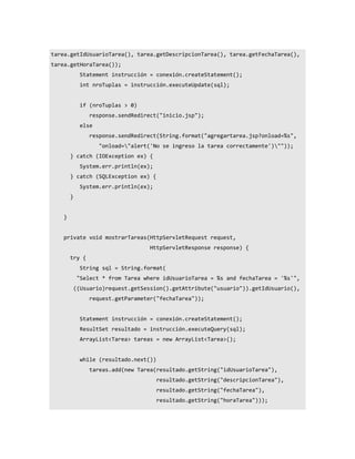 tarea.getIdUsuarioTarea(), tarea.getDescripcionTarea(), tarea.getFechaTarea(),
tarea.getHoraTarea());
              Statement instrucción = conexión.createStatement();
              int nroTuplas = instrucción.executeUpdate(sql);


              if (nroTuplas > 0)
                 response.sendRedirect("inicio.jsp");
              else
                 response.sendRedirect(String.format("agregartarea.jsp?onload=%s",
                     "onload="alert('No se ingreso la tarea correctamente')""));
        } catch (IOException ex) {
              System.err.println(ex);
        } catch (SQLException ex) {
              System.err.println(ex);
        }


    }


    private void mostrarTareas(HttpServletRequest request,
                                     HttpServletResponse response) {
        try {
              String sql = String.format(
             "Select * from Tarea where idUsuarioTarea = %s and fechaTarea = '%s'",
            ((Usuario)request.getSession().getAttribute("usuario")).getIdUsuario(),
                 request.getParameter("fechaTarea"));


              Statement instrucción = conexión.createStatement();
              ResultSet resultado = instrucción.executeQuery(sql);
              ArrayList<Tarea> tareas = new ArrayList<Tarea>();


              while (resultado.next())
                 tareas.add(new Tarea(resultado.getString("idUsuarioTarea"),
                                         resultado.getString("descripcionTarea"),
                                         resultado.getString("fechaTarea"),
                                         resultado.getString("horaTarea")));
 