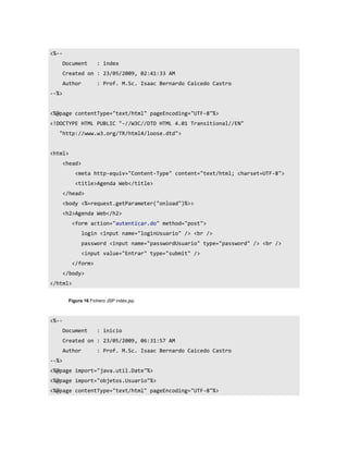 <%--
       Document      : index
       Created on : 23/05/2009, 02:41:33 AM
       Author        : Prof. M.Sc. Isaac Bernardo Caicedo Castro
--%>


<%@page contentType="text/html" pageEncoding="UTF-8"%>
<!DOCTYPE HTML PUBLIC "-//W3C//DTD HTML 4.01 Transitional//EN"
   "http://www.w3.org/TR/html4/loose.dtd">


<html>
       <head>
           <meta http-equiv="Content-Type" content="text/html; charset=UTF-8">
           <title>Agenda Web</title>
       </head>
       <body <%=request.getParameter("onload")%>>
       <h2>Agenda Web</h2>
          <form action="autenticar.do" method="post">
                login <input name="loginUsuario" /> <br />
                password <input name="passwordUsuario" type="password" /> <br />
                <input value="Entrar" type="submit" />
          </form>
       </body>
</html>


        Figura 16 Fichero JSP index.jsp



<%--
       Document      : inicio
       Created on : 23/05/2009, 06:31:57 AM
       Author        : Prof. M.Sc. Isaac Bernardo Caicedo Castro
--%>
<%@page import="java.util.Date"%>
<%@page import="objetos.Usuario"%>
<%@page contentType="text/html" pageEncoding="UTF-8"%>
 