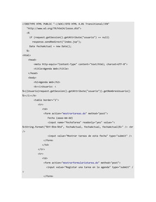<!DOCTYPE HTML PUBLIC "-//W3C//DTD HTML 4.01 Transitional//EN"
     "http://www.w3.org/TR/html4/loose.dtd">
     <%
          if (request.getSession().getAttribute("usuario") == null)
            response.sendRedirect("index.jsp");
          Date fechaActual = new Date();
     %>
<html>
      <head>
             <meta http-equiv="Content-Type" content="text/html; charset=UTF-8">
             <title>Agenda Web</title>
      </head>
      <body>
             <h2>Agenda Web</h2>
             <b><i>Usuario: <
%=((Usuario)request.getSession().getAttribute("usuario")).getNombresUsuario()
%></i></b>
             <table border="1">
                <tr>
                   <td>
                       <form action="mostrartareas.do" method="post">
                          Fecha (aaaa-mm-dd)
                          <input name="fechaTarea" readonly="yes" value="<
%=String.format("%tY-%tm-%td", fechaActual, fechaActual, fechaActual)%>" /> <br
/>
                          <input value="Mostrar tareas de esta fecha" type="submit" />
                       </form>
                   </td>
                </tr>
                <tr>
                   <td>
                       <form action="mostrarformulariotarea.do" method="post">
                         <input value="Registar una tarea en la agenda" type="submit" /
>
                       </form>
 
