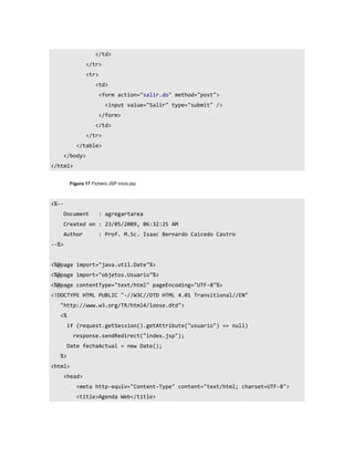 </td>
                 </tr>
                 <tr>
                    <td>
                        <form action="salir.do" method="post">
                          <input value="Salir" type="submit" />
                        </form>
                    </td>
                 </tr>
           </table>
       </body>
</html>


        Figura 17 Fichero JSP inicio.jsp



<%--
       Document         : agregartarea
       Created on : 23/05/2009, 06:32:25 AM
       Author           : Prof. M.Sc. Isaac Bernardo Caicedo Castro
--%>


<%@page import="java.util.Date"%>
<%@page import="objetos.Usuario"%>
<%@page contentType="text/html" pageEncoding="UTF-8"%>
<!DOCTYPE HTML PUBLIC "-//W3C//DTD HTML 4.01 Transitional//EN"
   "http://www.w3.org/TR/html4/loose.dtd">
   <%
        if (request.getSession().getAttribute("usuario") == null)
          response.sendRedirect("index.jsp");
        Date fechaActual = new Date();
   %>
<html>
       <head>
           <meta http-equiv="Content-Type" content="text/html; charset=UTF-8">
           <title>Agenda Web</title>
 