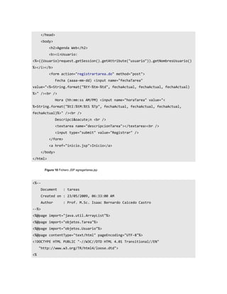 </head>
       <body>
           <h2>Agenda Web</h2>
           <b><i>Usuario:
<%=((Usuario)request.getSession().getAttribute("usuario")).getNombresUsuario()
%></i></b>
           <form action="registrartarea.do" method="post">
                 Fecha (aaaa-mm-dd) <input name="fechaTarea"
value="<%=String.format("%tY-%tm-%td", fechaActual, fechaActual, fechaActual)
%>" /><br />
                 Hora (hh:mm:ss AM/PM) <input name="horaTarea" value="<
%=String.format("%tI:%tM:%tS %Tp", fechaActual, fechaActual, fechaActual,
fechaActual)%>" /><br />
                 Descripci&oacute;n <br />
                 <textarea name="descripcionTarea"></textarea><br />
                 <input type="submit" value="Registrar" />
           </form>
           <a href="inicio.jsp">Inicio</a>
       </body>
</html>


        Figura 18 Fichero JSP agregartarea.jsp



<%--
       Document      : tareas
       Created on : 23/05/2009, 06:33:00 AM
       Author        : Prof. M.Sc. Isaac Bernardo Caicedo Castro
--%>
<%@page import="java.util.ArrayList"%>
<%@page import="objetos.Tarea"%>
<%@page import="objetos.Usuario"%>
<%@page contentType="text/html" pageEncoding="UTF-8"%>
<!DOCTYPE HTML PUBLIC "-//W3C//DTD HTML 4.01 Transitional//EN"
     "http://www.w3.org/TR/html4/loose.dtd">
<%
 