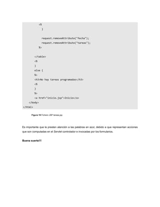 <%
                    }


                    request.removeAttribute("fecha");
                    request.removeAttribute("tareas");
               %>


          </table>
          <%
          }
          else {
          %>
          <h3>No hay tareas programadas</h3>
          <%
          }
          %>
          <a href="inicio.jsp">Inicio</a>
     </body>
</html>


       Figura 19 Fichero JSP tareas.jsp




Es importante que le presten atención a las palabras en azul, debido a que representan acciones
que son computadas en el Servlet controlador e invocadas por los formularios.


Buena suerte!!!
 