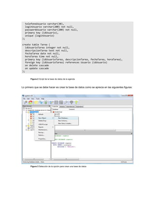 telefonoUsuario varchar(30),
     loginUsuario varchar(200) not null,
     passwordUsuario varchar(200) not null,
     primary key (idUsuario),
     unique (loginUsuario)
);

create table Tarea (
   idUsuarioTarea integer not null,
   descripcionTarea text not null,
   fechaTarea date not null,
   horaTarea time not null,
   primary key (idUsuarioTarea, descripcionTarea, fechaTarea, horaTarea),
   foreign key (idUsuarioTarea) references Usuario (idUsuario)
   on delete cascade
   on update cascade
);


        Figura 2 Script de la base de datos de la agenda



Lo primero que se debe hacer es crear la base de datos como se aprecia en las siguientes figuras:




        Figura 3 Selección de la opción para crear una base de datos
 