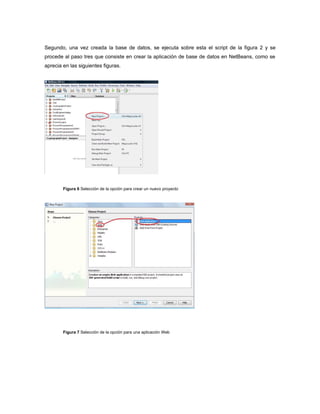 Segundo, una vez creada la base de datos, se ejecuta sobre esta el script de la figura 2 y se
procede al paso tres que consiste en crear la aplicación de base de datos en NetBeans, como se
aprecia en las siguientes figuras.




        Figura 6 Selección de la opción para crear un nuevo proyecto




        Figura 7 Selección de la opción para una aplicación Web
 