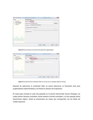 Figura 8 Se le introduce el nombre de la aplicación (agendaweb)




        Figura 9 Se selecciona el contenedor Web con el que se va a trabajar (Apache Tomcat)


Después de seleccionar el contenedor Web, se podría seleccionar un framework (solo para
programadores experimentados) y se finaliza la creación de la aplicación.


El cuarto paso consiste en crear dos paquetes en la sección denominada Source Packages, los
cuales podrían llamarse controlador, donde residirá el Servlet controlador, y el otro paquete podría
denominarse objetos, donde se almacenarán las clases que corresponden con las tablas del
modelo relacional.
 