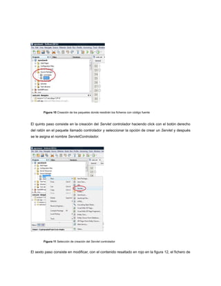 Figura 10 Creación de los paquetes donde residirán los ficheros con código fuente



El quinto paso consiste en la creación del Servlet controlador haciendo click con el botón derecho
del ratón en el paquete llamado controlador y seleccionar la opción de crear un Servlet y después
se le asigna el nombre ServletControlador.




        Figura 11 Selección de creación del Servlet controlador


El sexto paso consiste en modificar, con el contenido resaltado en rojo en la figura 12, el fichero de
 