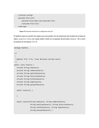 </session-config>
          <welcome-file-list>
              <welcome-file>index.jsp</welcome-file>
              </welcome-file-list>
          </web-app>


           Figura 12 Contenido del fichero de configuración web.xml


El séptimo paso es escribir las clases que concuerdan con las relaciones del modelo de la base de
datos: Usuario y Tarea, las cuales deben residir en el paquete denominado objetos. Tal y como
se aprecia en las figuras 13 y 14.


package objetos;


/**
 *
 * @author Prof. M.Sc. Isaac Bernardo Caicedo Castro
 */
public class Usuario {
      private String idUsuario;
      private String nombresUsuario;
      private String apellidosUsuario;
      private String direccionUsuario;
      private String telefonoUsuario;
      private String loginUsuario;
      private String passwordUsuario;


      public Usuario() {


      }


      public Usuario(String idUsuario, String nombresUsuario,
                             String apellidosUsuario, String direccionUsuario,
                             String telefonoUsuario, String loginUsuario,
                             String passwordUsuario) {
 