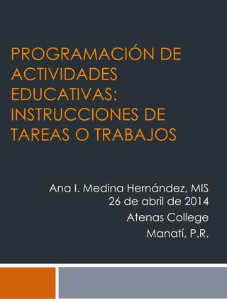 PROGRAMACIÓN DE
ACTIVIDADES
EDUCATIVAS:
INSTRUCCIONES DE
TAREAS O TRABAJOS
Ana I. Medina Hernández, MIS
26 de abril de 2014
Atenas College
Manatí, P.R.
 