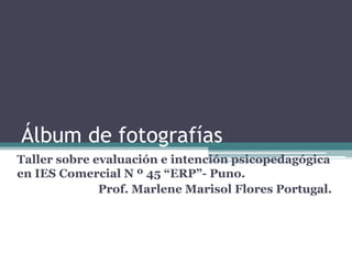 Álbum de fotografías
Taller sobre evaluación e intención psicopedagógica
en IES Comercial N º 45 “ERP”- Puno.
              Prof. Marlene Marisol Flores Portugal.
 
